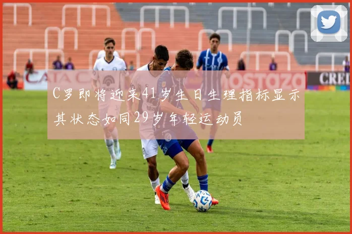 C罗即将迎来41岁生日生理指标显示其状态如同29岁年轻运动员