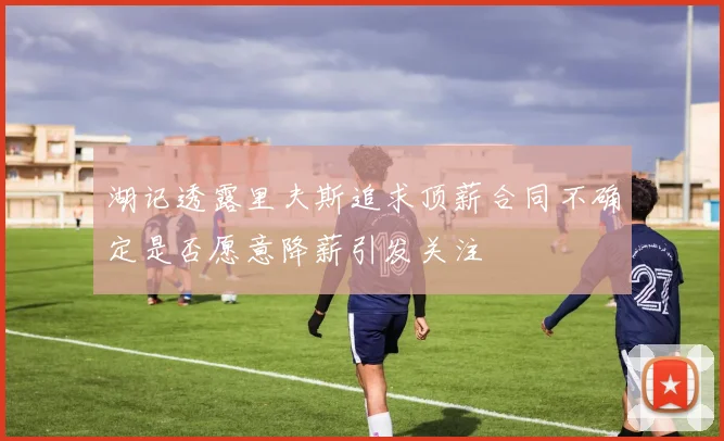湖记透露里夫斯追求顶薪合同不确定是否愿意降薪引发关注