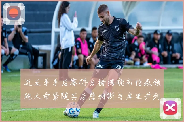 近五季季后赛得分榜揭晓布伦森领跑大帝紧随其后詹姆斯与库里并列第四