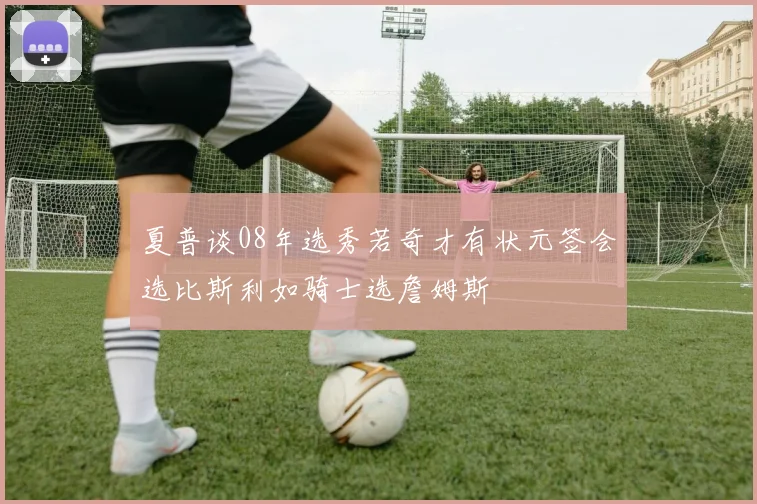 夏普谈08年选秀若奇才有状元签会选比斯利如骑士选詹姆斯