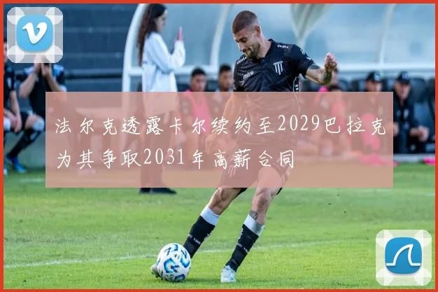 法尔克透露卡尔续约至2029巴拉克为其争取2031年高薪合同