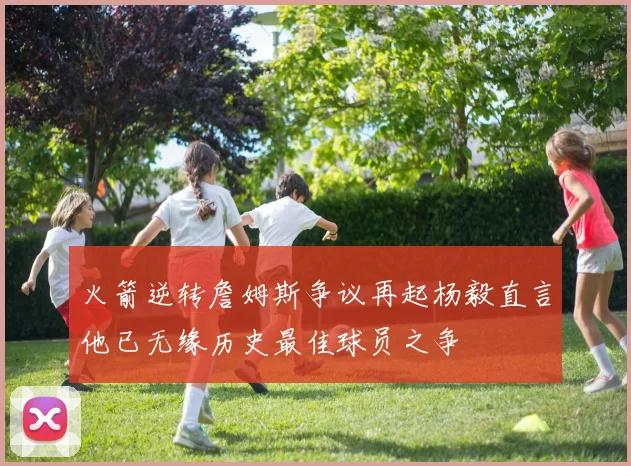 火箭逆转詹姆斯争议再起杨毅直言他已无缘历史最佳球员之争