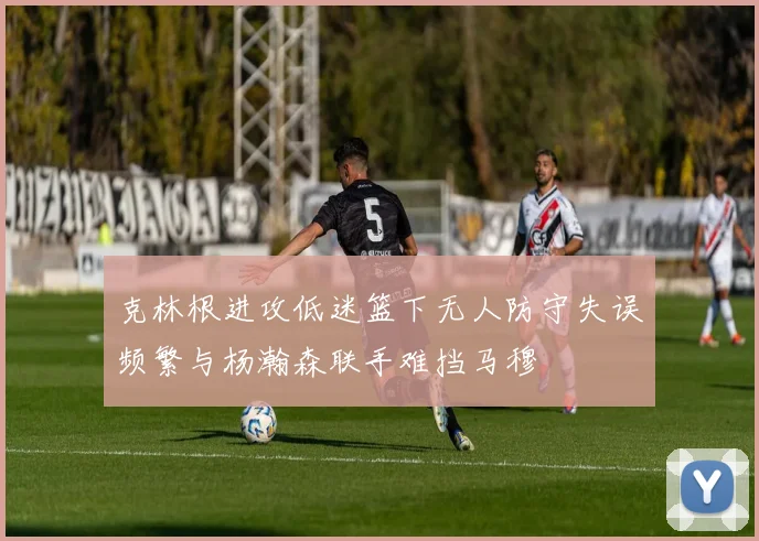 克林根进攻低迷篮下无人防守失误频繁与杨瀚森联手难挡马穆