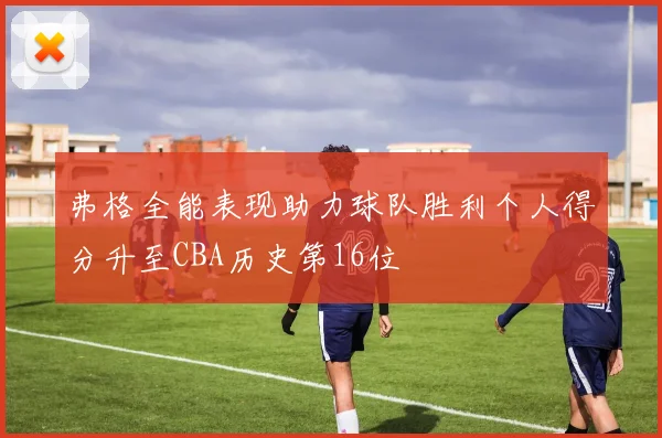 弗格全能表现助力球队胜利个人得分升至CBA历史第16位