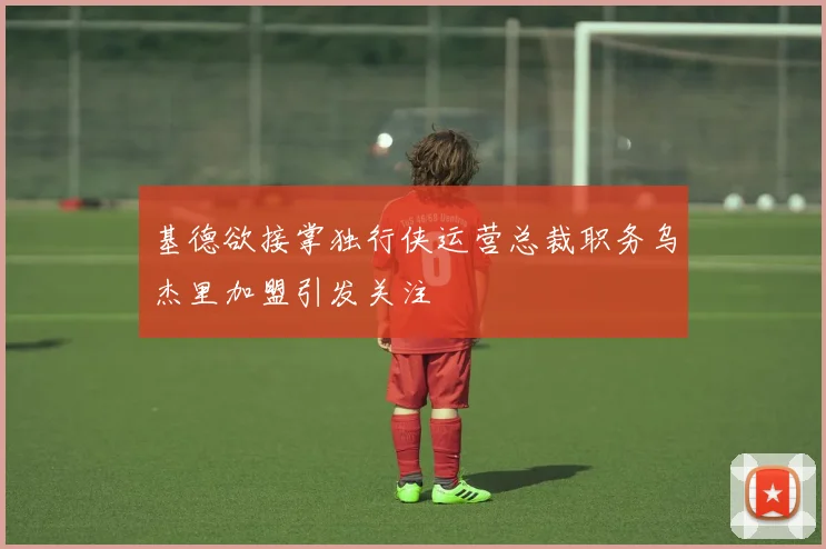 基德欲接掌独行侠运营总裁职务乌杰里加盟引发关注
