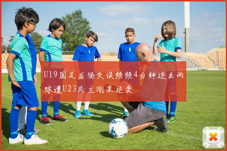 U19国足后场失误频频4分钟连丢两球遭U23民主刚果逆袭