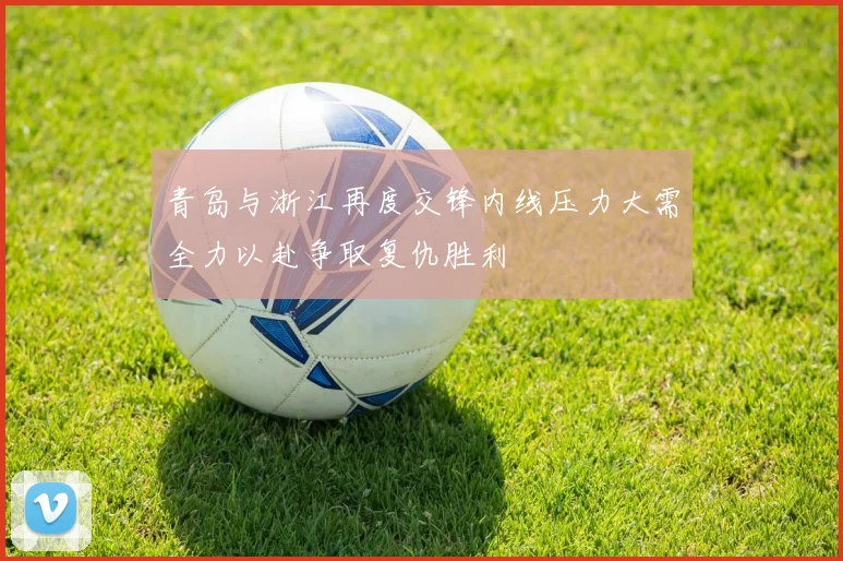 青岛与浙江再度交锋内线压力大需全力以赴争取复仇胜利