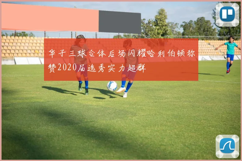 华子三球合体后场闪耀哈利伯顿称赞2020届选秀实力超群
