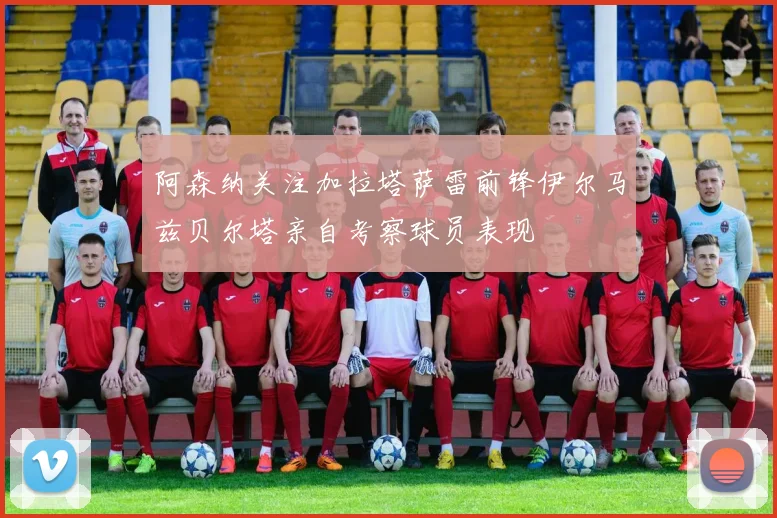阿森纳关注加拉塔萨雷前锋伊尔马兹贝尔塔亲自考察球员表现
