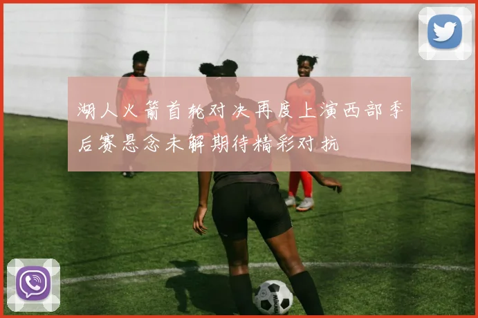 湖人火箭首轮对决再度上演西部季后赛悬念未解期待精彩对抗