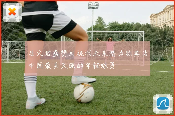 吕文君盛赞刘祝润未来潜力称其为中国最具天赋的年轻球员