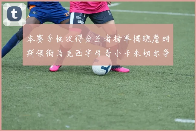 本赛季快攻得分王者榜单揭晓詹姆斯领衔马克西字母哥小卡米切尔争辉