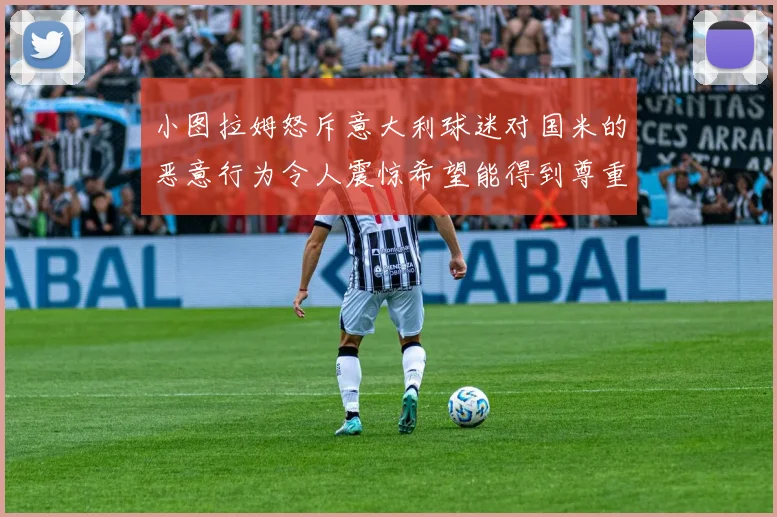 小图拉姆怒斥意大利球迷对国米的恶意行为令人震惊希望能得到尊重与支持