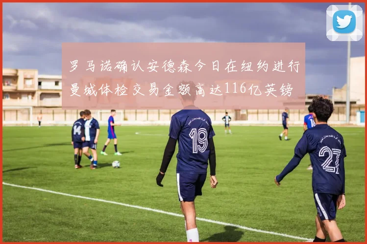 罗马诺确认安德森今日在纽约进行曼城体检交易金额高达116亿英镑