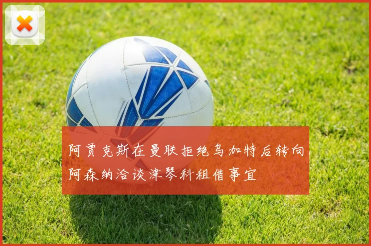 阿贾克斯在曼联拒绝乌加特后转向阿森纳洽谈津琴科租借事宜