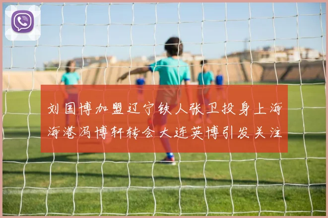 刘国博加盟辽宁铁人张卫投身上海海港冯博轩转会大连英博引发关注