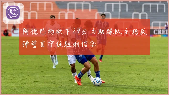 阿德巴约砍下29分力助球队主场反弹誓言守住胜利信念