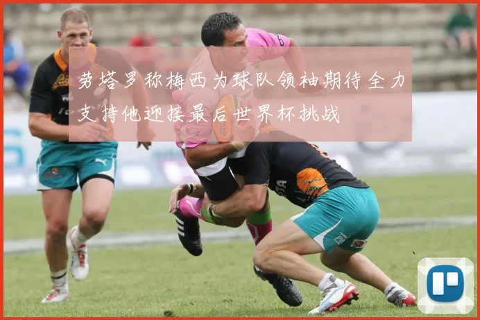 劳塔罗称梅西为球队领袖期待全力支持他迎接最后世界杯挑战
