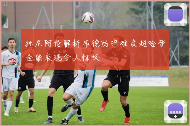 托尼阿伦解析韦德防守难度超哈登全能表现令人惊叹