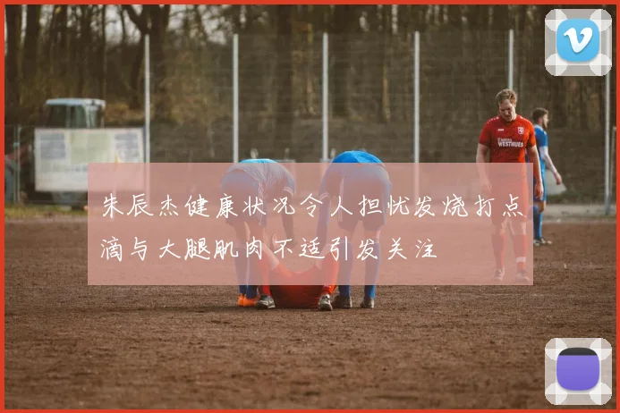 朱辰杰健康状况令人担忧发烧打点滴与大腿肌肉不适引发关注