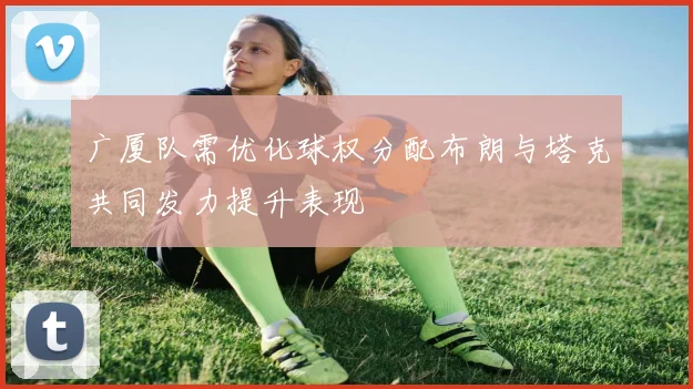广厦队需优化球权分配布朗与塔克共同发力提升表现