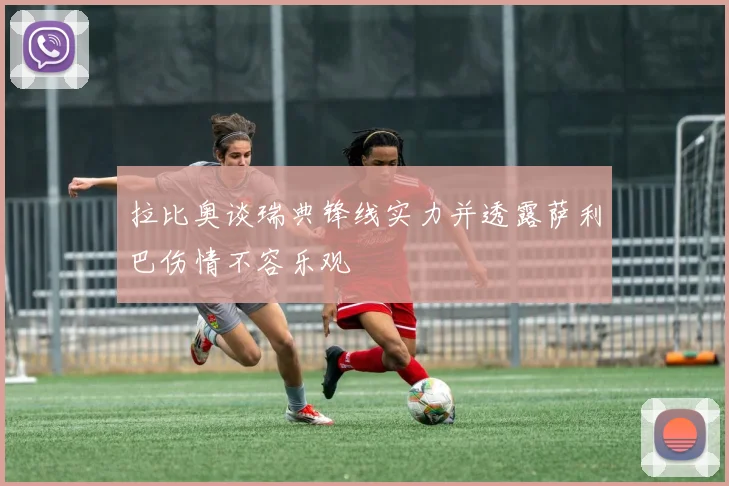 拉比奥谈瑞典锋线实力并透露萨利巴伤情不容乐观