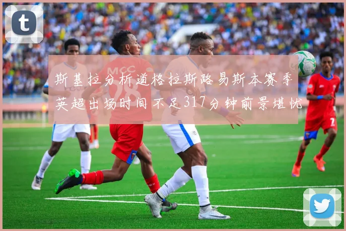斯基拉分析道格拉斯路易斯本赛季英超出场时间不足317分钟前景堪忧