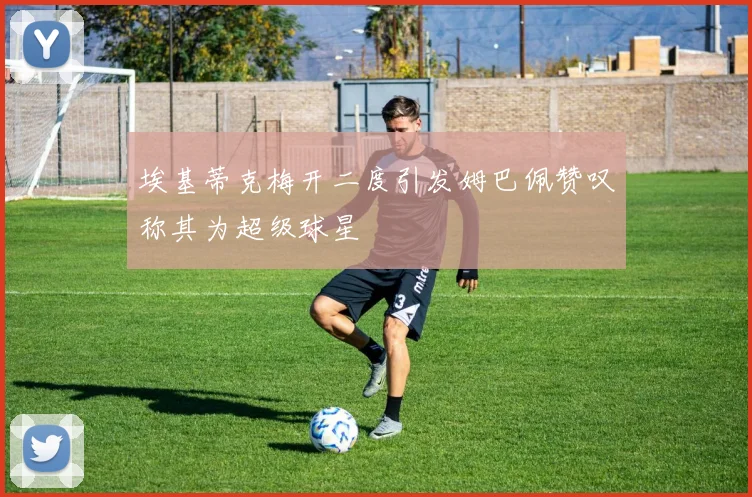 埃基蒂克梅开二度引发姆巴佩赞叹称其为超级球星