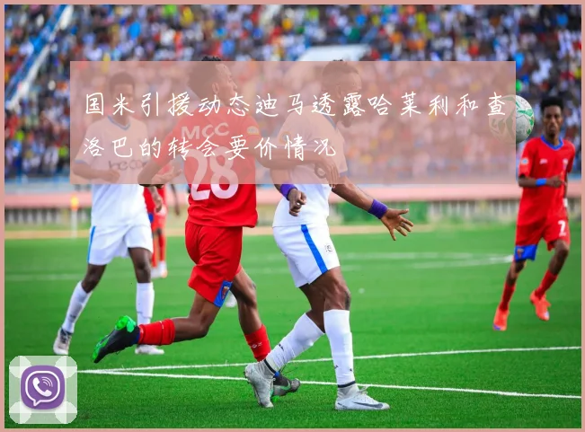 国米引援动态迪马透露哈莱利和查洛巴的转会要价情况