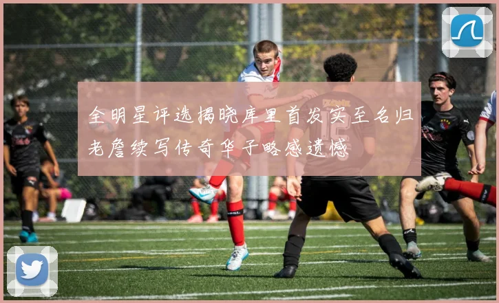 全明星评选揭晓库里首发实至名归老詹续写传奇华子略感遗憾