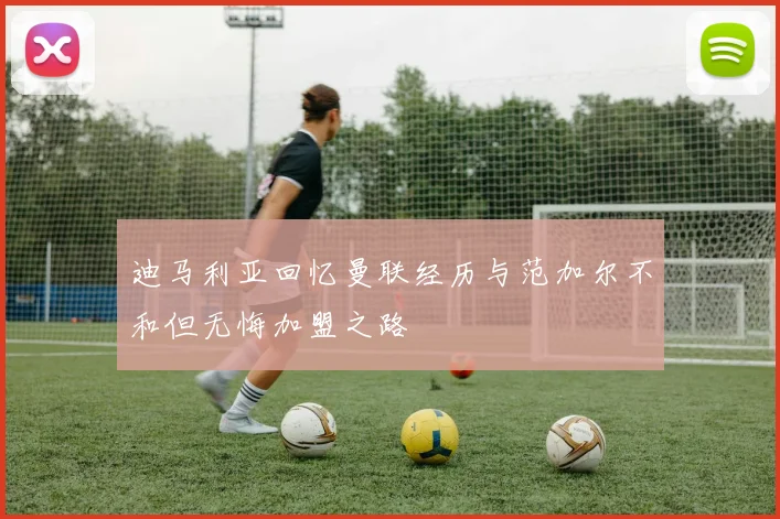 迪马利亚回忆曼联经历与范加尔不和但无悔加盟之路