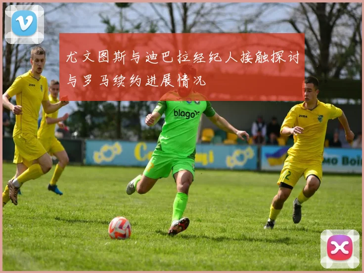 尤文图斯与迪巴拉经纪人接触探讨与罗马续约进展情况
